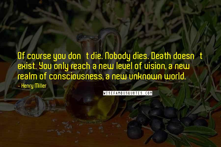 Henry Miller Quotes: Of course you don't die. Nobody dies. Death doesn't exist. You only reach a new level of vision, a new realm of consciousness, a new unknown world.