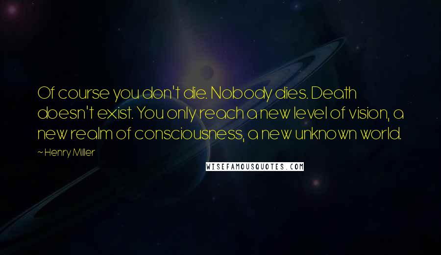 Henry Miller Quotes: Of course you don't die. Nobody dies. Death doesn't exist. You only reach a new level of vision, a new realm of consciousness, a new unknown world.