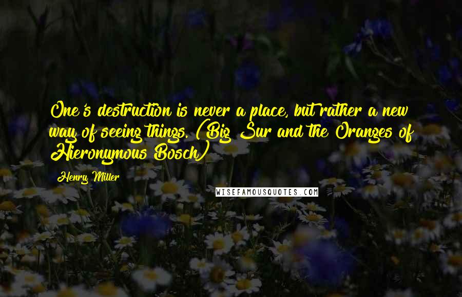 Henry Miller Quotes: One's destruction is never a place, but rather a new way of seeing things. (Big Sur and the Oranges of Hieronymous Bosch)