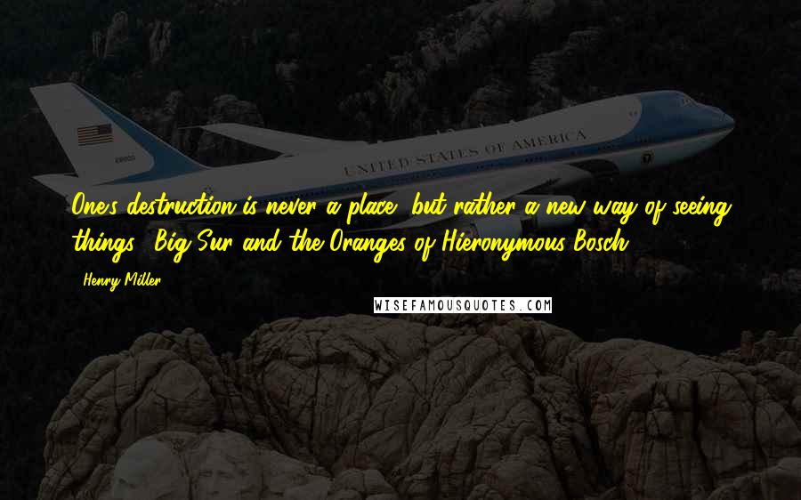 Henry Miller Quotes: One's destruction is never a place, but rather a new way of seeing things. (Big Sur and the Oranges of Hieronymous Bosch)