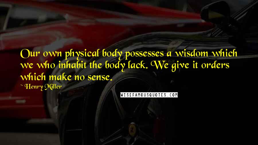 Henry Miller Quotes: Our own physical body possesses a wisdom which we who inhabit the body lack. We give it orders which make no sense.