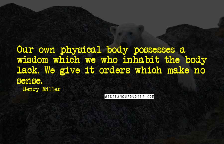 Henry Miller Quotes: Our own physical body possesses a wisdom which we who inhabit the body lack. We give it orders which make no sense.