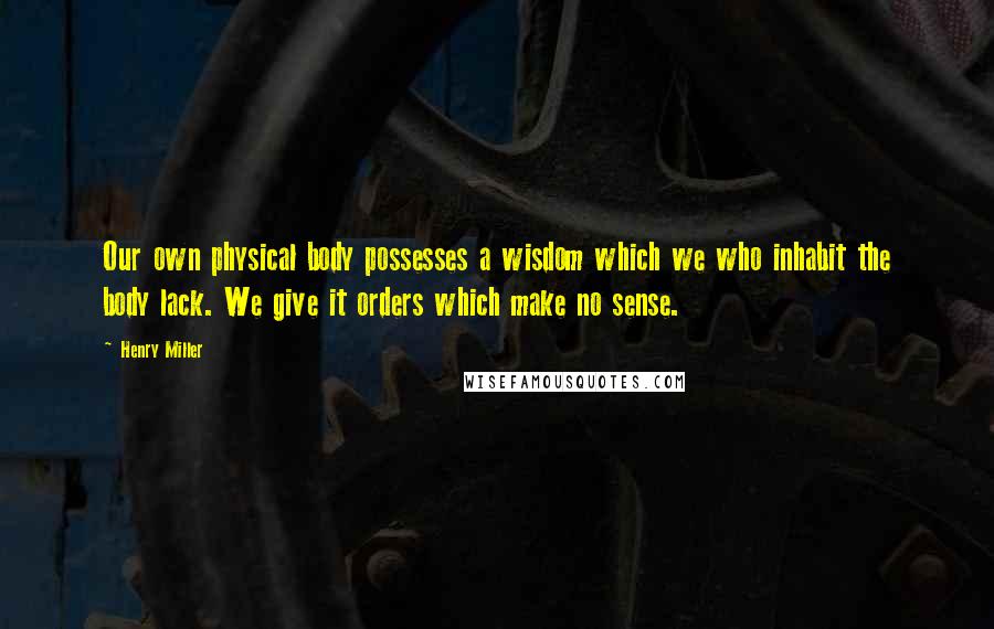 Henry Miller Quotes: Our own physical body possesses a wisdom which we who inhabit the body lack. We give it orders which make no sense.