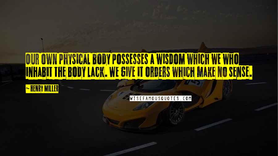 Henry Miller Quotes: Our own physical body possesses a wisdom which we who inhabit the body lack. We give it orders which make no sense.