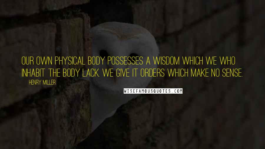 Henry Miller Quotes: Our own physical body possesses a wisdom which we who inhabit the body lack. We give it orders which make no sense.