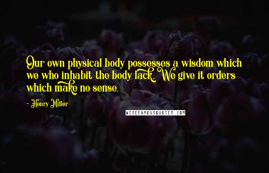 Henry Miller Quotes: Our own physical body possesses a wisdom which we who inhabit the body lack. We give it orders which make no sense.