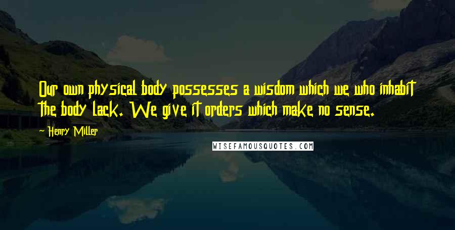 Henry Miller Quotes: Our own physical body possesses a wisdom which we who inhabit the body lack. We give it orders which make no sense.