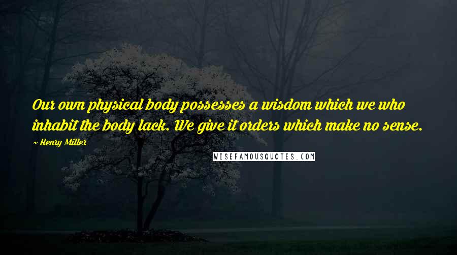 Henry Miller Quotes: Our own physical body possesses a wisdom which we who inhabit the body lack. We give it orders which make no sense.