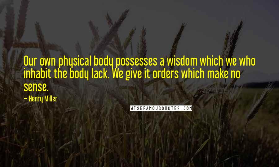 Henry Miller Quotes: Our own physical body possesses a wisdom which we who inhabit the body lack. We give it orders which make no sense.