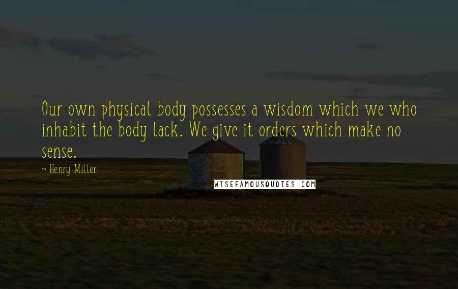 Henry Miller Quotes: Our own physical body possesses a wisdom which we who inhabit the body lack. We give it orders which make no sense.