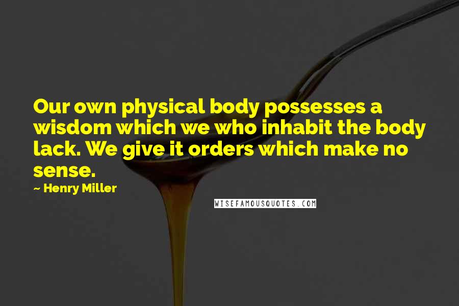 Henry Miller Quotes: Our own physical body possesses a wisdom which we who inhabit the body lack. We give it orders which make no sense.