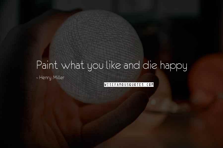 Henry Miller Quotes: Paint what you like and die happy