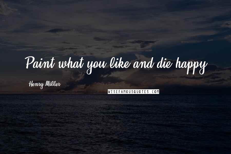 Henry Miller Quotes: Paint what you like and die happy