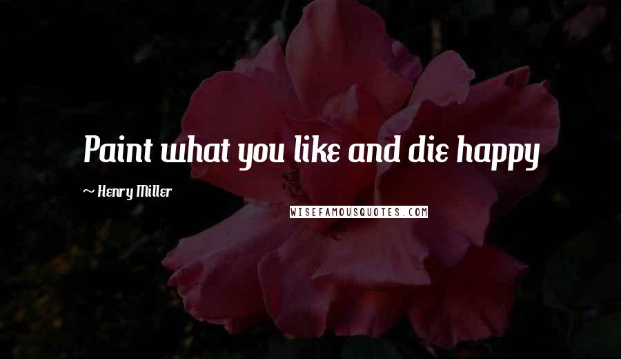 Henry Miller Quotes: Paint what you like and die happy