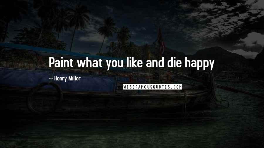 Henry Miller Quotes: Paint what you like and die happy