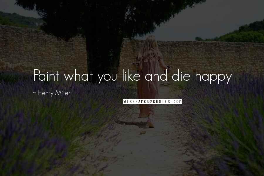 Henry Miller Quotes: Paint what you like and die happy