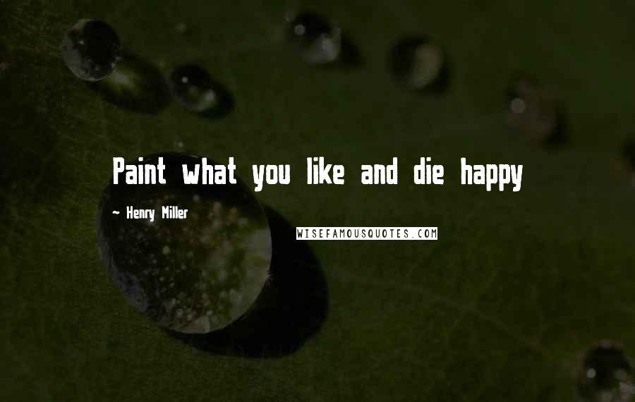 Henry Miller Quotes: Paint what you like and die happy