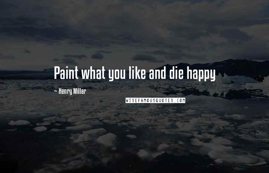 Henry Miller Quotes: Paint what you like and die happy