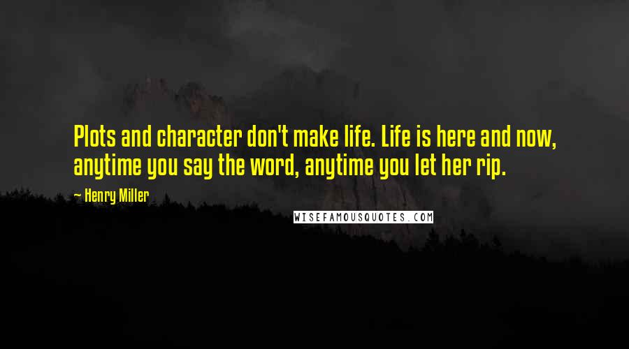 Henry Miller Quotes: Plots and character don't make life. Life is here and now, anytime you say the word, anytime you let her rip.