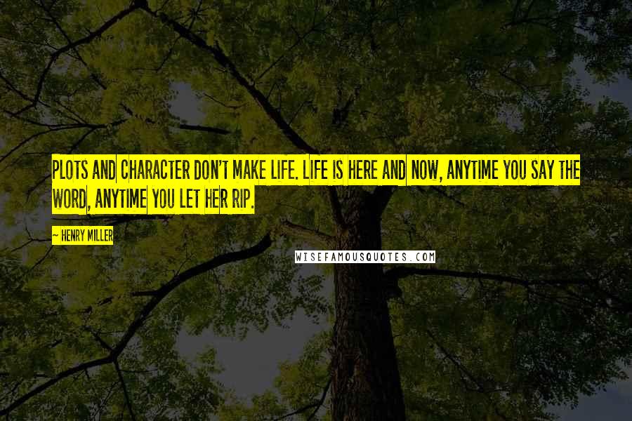 Henry Miller Quotes: Plots and character don't make life. Life is here and now, anytime you say the word, anytime you let her rip.