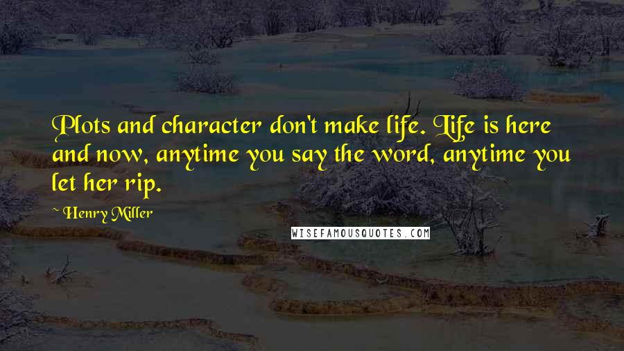 Henry Miller Quotes: Plots and character don't make life. Life is here and now, anytime you say the word, anytime you let her rip.