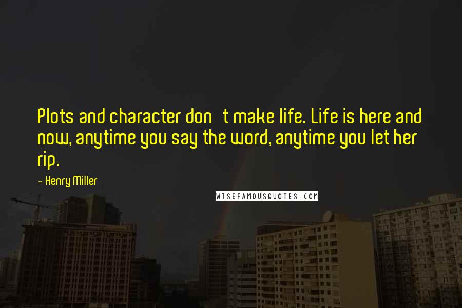 Henry Miller Quotes: Plots and character don't make life. Life is here and now, anytime you say the word, anytime you let her rip.