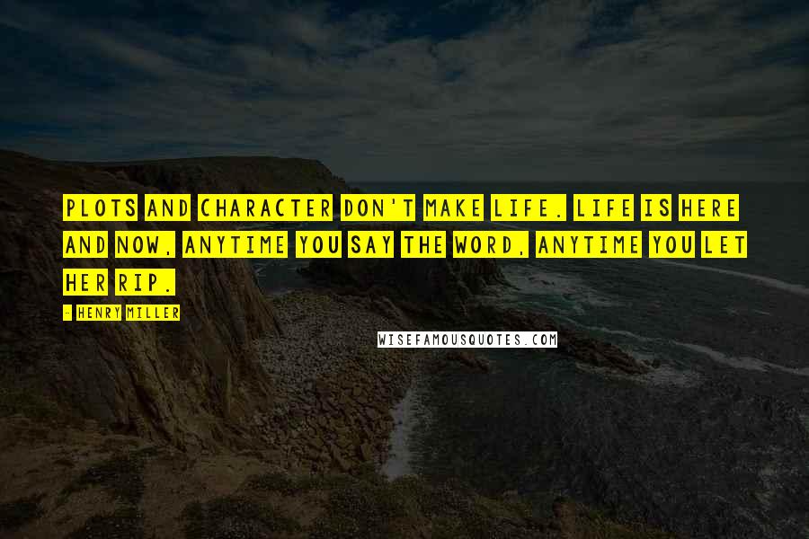 Henry Miller Quotes: Plots and character don't make life. Life is here and now, anytime you say the word, anytime you let her rip.