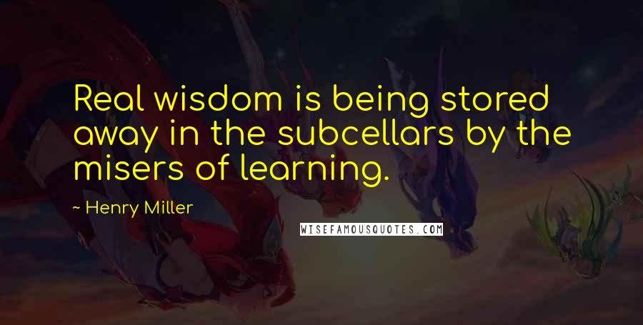 Henry Miller Quotes: Real wisdom is being stored away in the subcellars by the misers of learning.