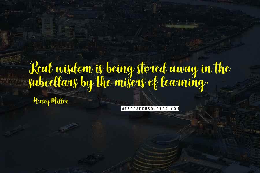 Henry Miller Quotes: Real wisdom is being stored away in the subcellars by the misers of learning.