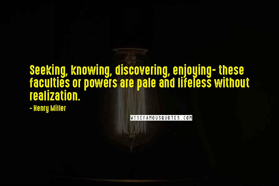 Henry Miller Quotes: Seeking, knowing, discovering, enjoying- these faculties or powers are pale and lifeless without realization.