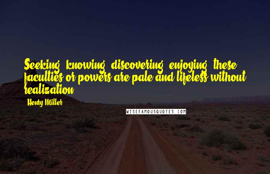 Henry Miller Quotes: Seeking, knowing, discovering, enjoying- these faculties or powers are pale and lifeless without realization.