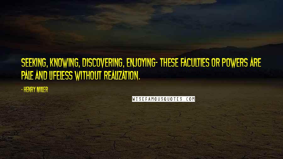 Henry Miller Quotes: Seeking, knowing, discovering, enjoying- these faculties or powers are pale and lifeless without realization.