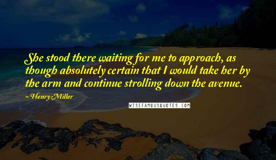 Henry Miller Quotes: She stood there waiting for me to approach, as though absolutely certain that I would take her by the arm and continue strolling down the avenue.