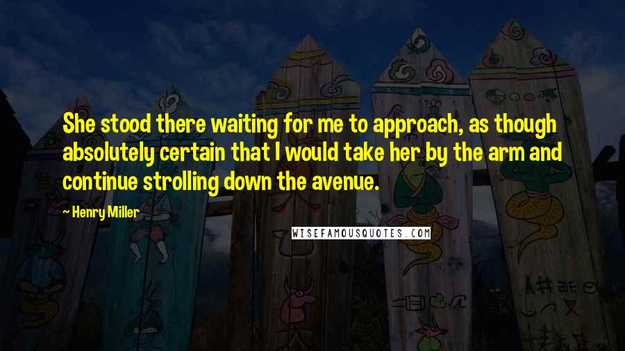 Henry Miller Quotes: She stood there waiting for me to approach, as though absolutely certain that I would take her by the arm and continue strolling down the avenue.