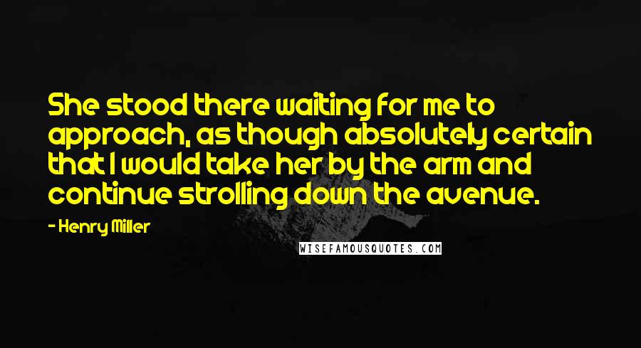 Henry Miller Quotes: She stood there waiting for me to approach, as though absolutely certain that I would take her by the arm and continue strolling down the avenue.