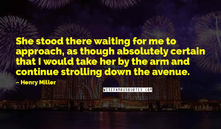 Henry Miller Quotes: She stood there waiting for me to approach, as though absolutely certain that I would take her by the arm and continue strolling down the avenue.