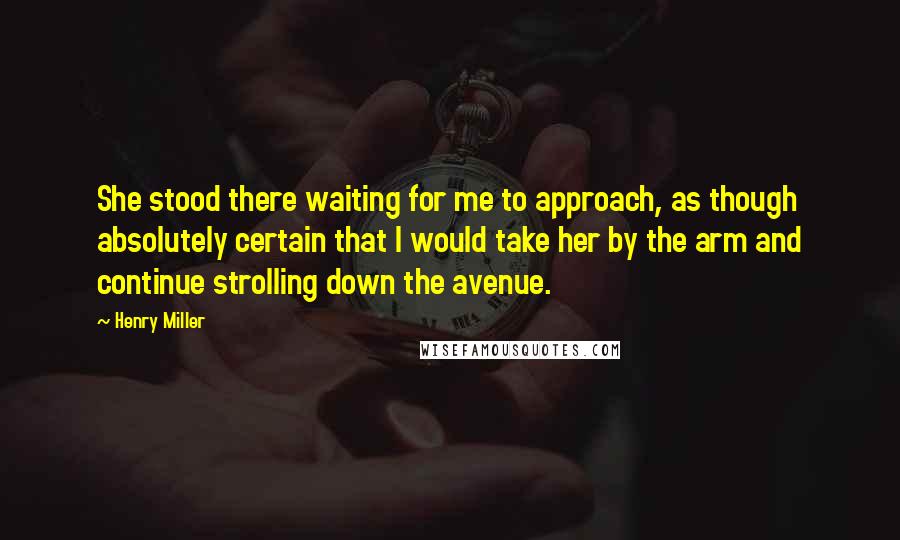 Henry Miller Quotes: She stood there waiting for me to approach, as though absolutely certain that I would take her by the arm and continue strolling down the avenue.