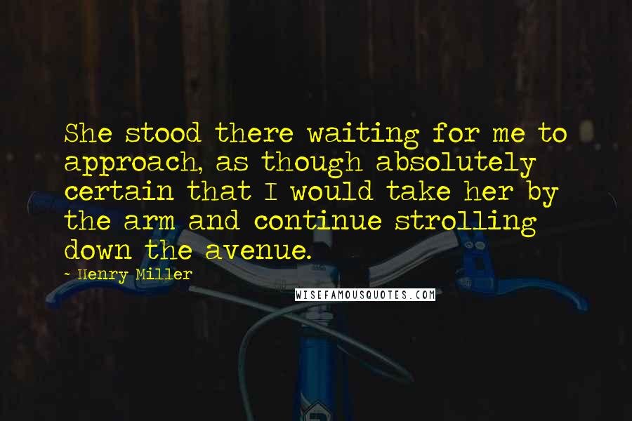 Henry Miller Quotes: She stood there waiting for me to approach, as though absolutely certain that I would take her by the arm and continue strolling down the avenue.