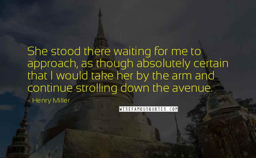 Henry Miller Quotes: She stood there waiting for me to approach, as though absolutely certain that I would take her by the arm and continue strolling down the avenue.