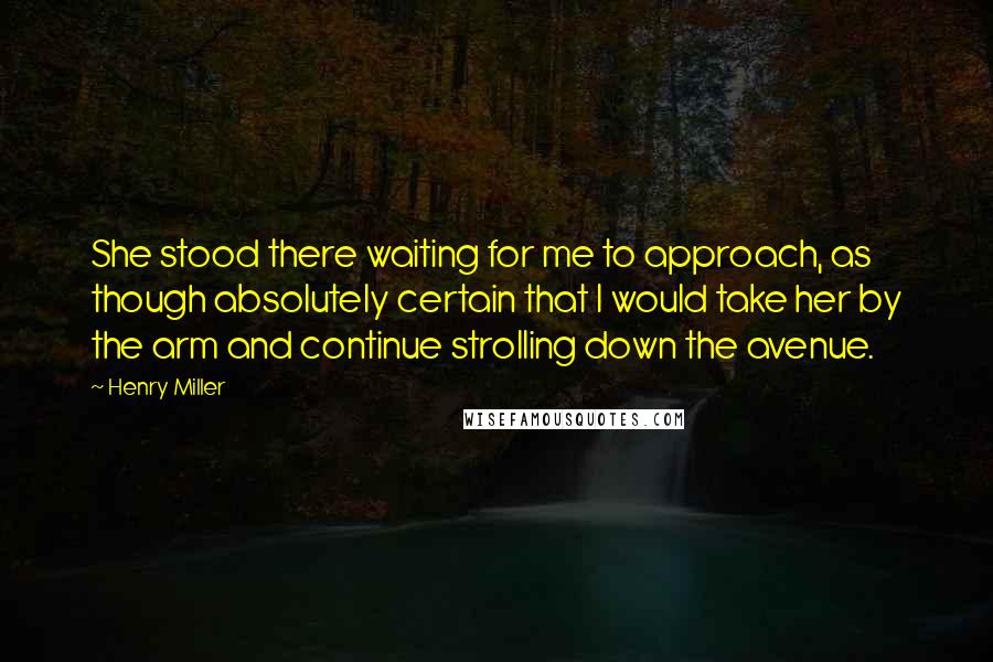 Henry Miller Quotes: She stood there waiting for me to approach, as though absolutely certain that I would take her by the arm and continue strolling down the avenue.