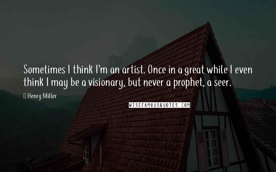 Henry Miller Quotes: Sometimes I think I'm an artist. Once in a great while I even think I may be a visionary, but never a prophet, a seer.