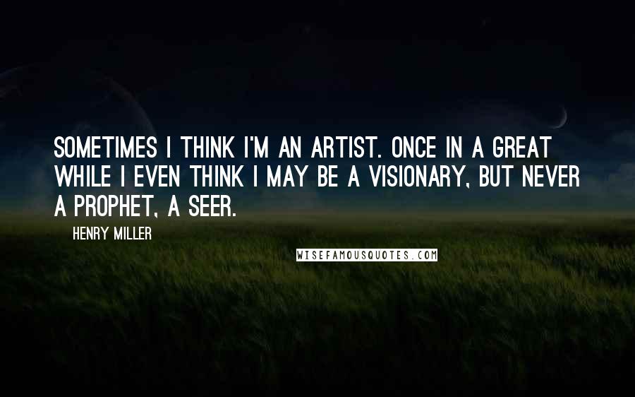 Henry Miller Quotes: Sometimes I think I'm an artist. Once in a great while I even think I may be a visionary, but never a prophet, a seer.