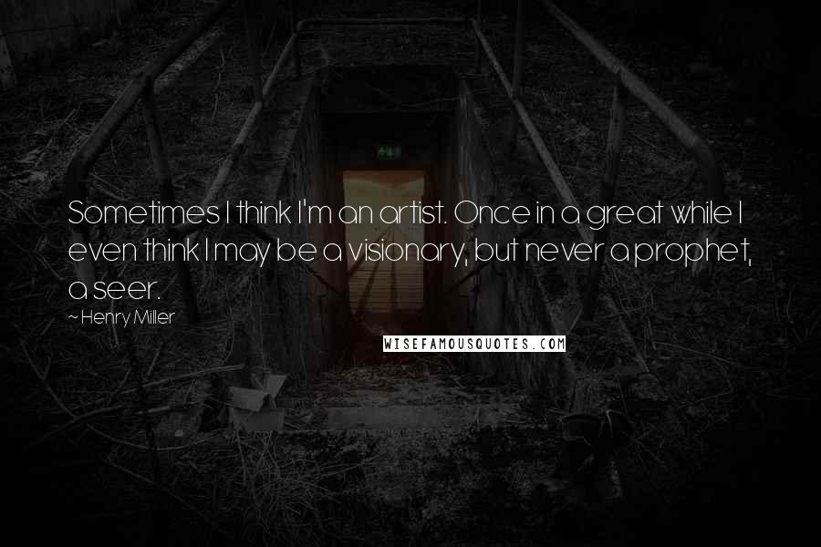 Henry Miller Quotes: Sometimes I think I'm an artist. Once in a great while I even think I may be a visionary, but never a prophet, a seer.