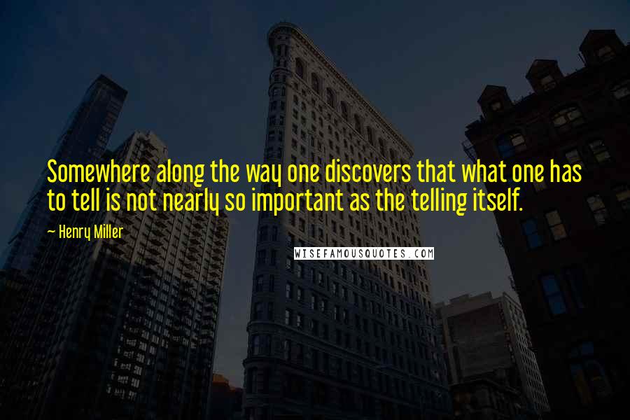 Henry Miller Quotes: Somewhere along the way one discovers that what one has to tell is not nearly so important as the telling itself.