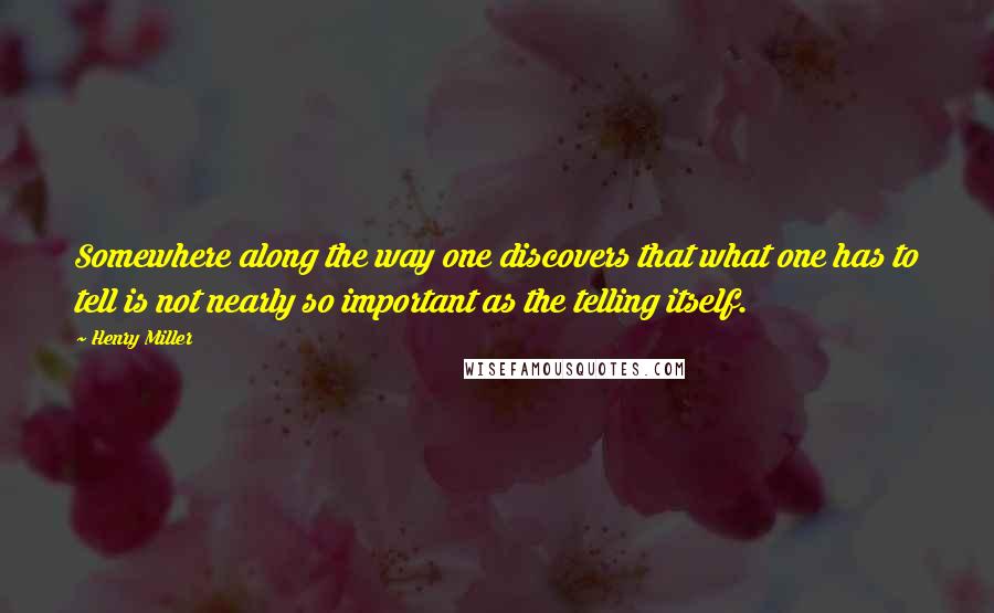 Henry Miller Quotes: Somewhere along the way one discovers that what one has to tell is not nearly so important as the telling itself.