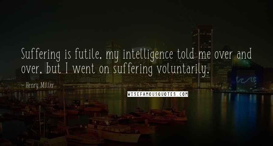 Henry Miller Quotes: Suffering is futile, my intelligence told me over and over, but I went on suffering voluntarily.