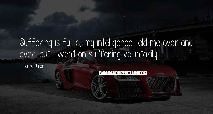 Henry Miller Quotes: Suffering is futile, my intelligence told me over and over, but I went on suffering voluntarily.