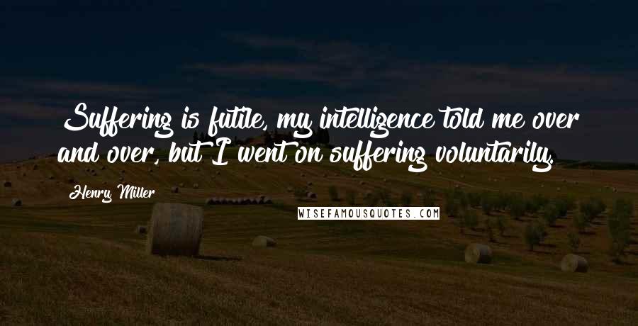 Henry Miller Quotes: Suffering is futile, my intelligence told me over and over, but I went on suffering voluntarily.