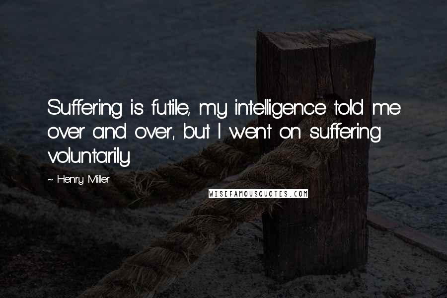 Henry Miller Quotes: Suffering is futile, my intelligence told me over and over, but I went on suffering voluntarily.