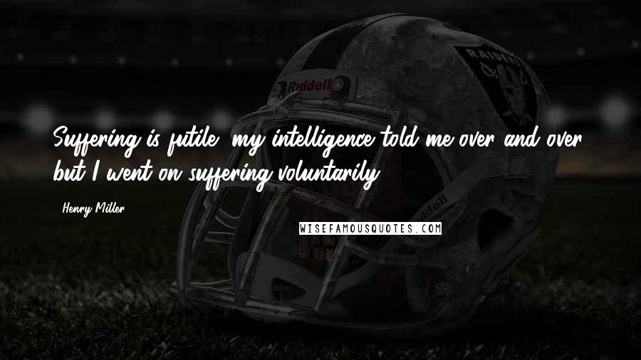 Henry Miller Quotes: Suffering is futile, my intelligence told me over and over, but I went on suffering voluntarily.